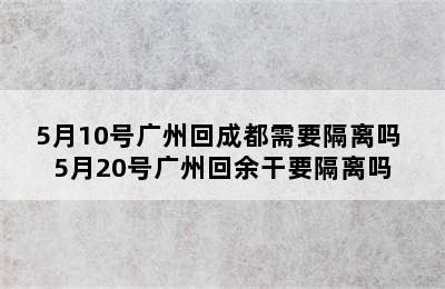 5月10号广州回成都需要隔离吗 5月20号广州回余干要隔离吗